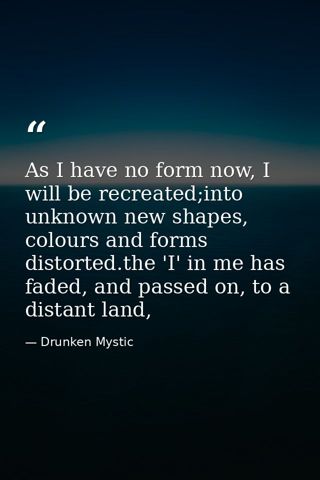 As I have no form now, I will be recreated;into unknown new shapes, colours and forms distorted.the 'I' in me has faded, — Drunken Mystic