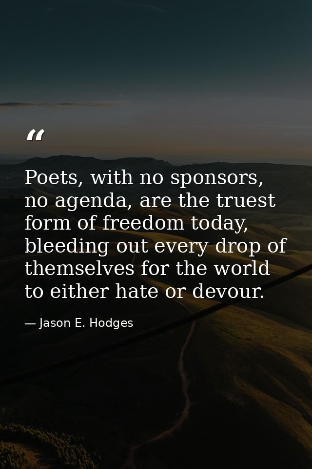 Poets, with no sponsors, no agenda, are the truest form of freedom today, bleeding out every drop of themselves for the  — Jason E. Hodges