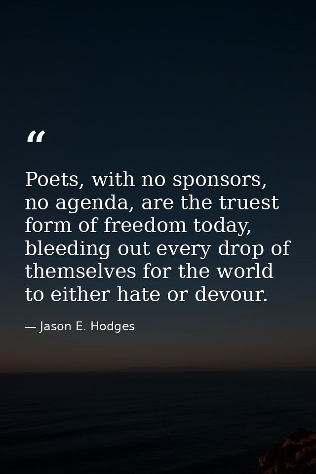 Poets, with no sponsors, no agenda, are the truest form of freedom today, bleeding out every drop of themselves for the  — Jason E. Hodges