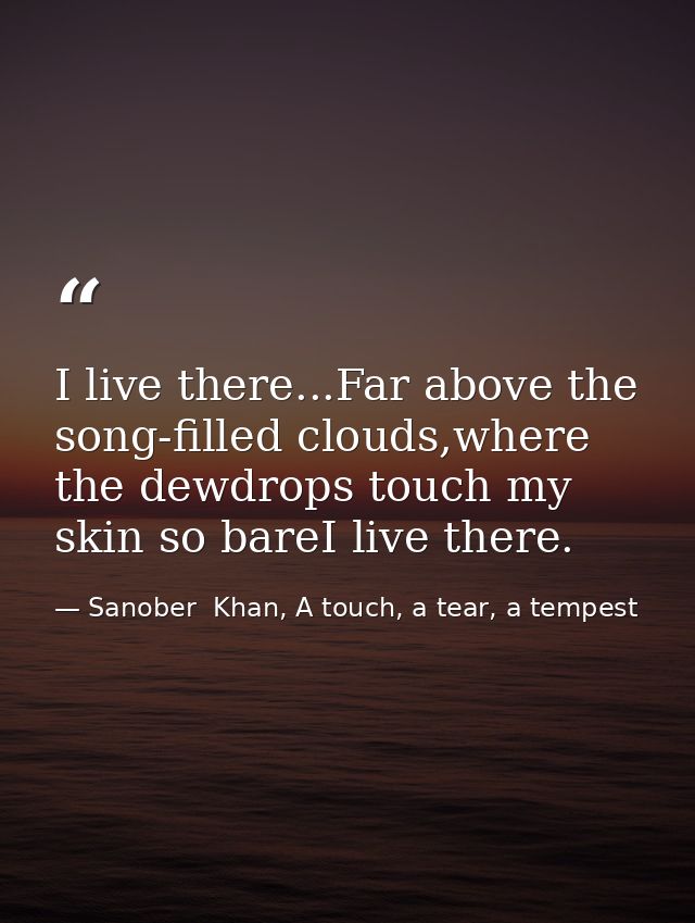 I live there...Far above the song-filled clouds,where the dewdrops touch my skin so bareI live there. — Sanober  Khan, A touch, a tear, a tempest