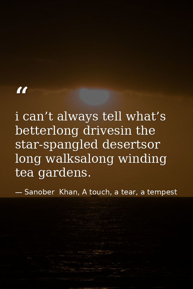 i can’t always tell what’s betterlong drivesin the star-spangled desertsor long walksalong winding tea gardens. — Sanober  Khan, A touch, a tear, a tempest