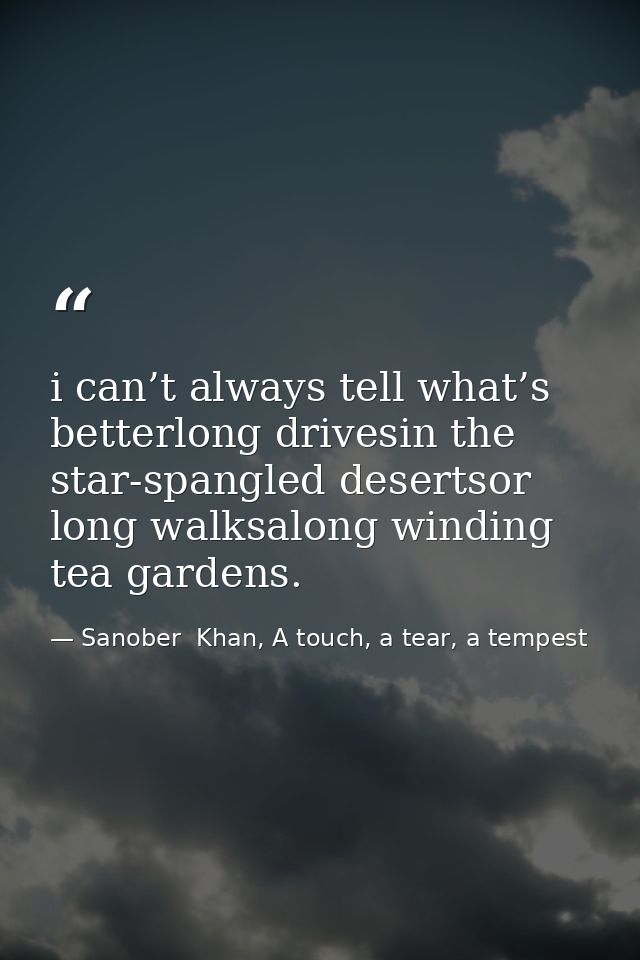 i can’t always tell what’s betterlong drivesin the star-spangled desertsor long walksalong winding tea gardens. — Sanober  Khan, A touch, a tear, a tempest