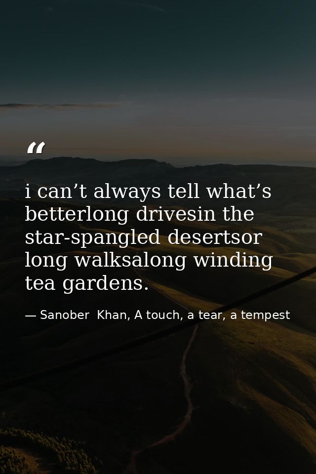 i can’t always tell what’s betterlong drivesin the star-spangled desertsor long walksalong winding tea gardens. — Sanober  Khan, A touch, a tear, a tempest