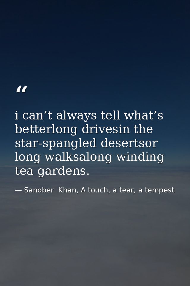 i can’t always tell what’s betterlong drivesin the star-spangled desertsor long walksalong winding tea gardens. — Sanober  Khan, A touch, a tear, a tempest