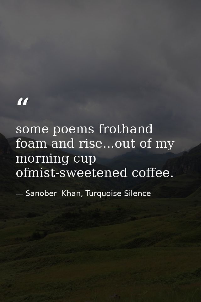 some poems frothand foam and rise...out of my morning cup ofmist-sweetened coffee. — Sanober  Khan, Turquoise Silence