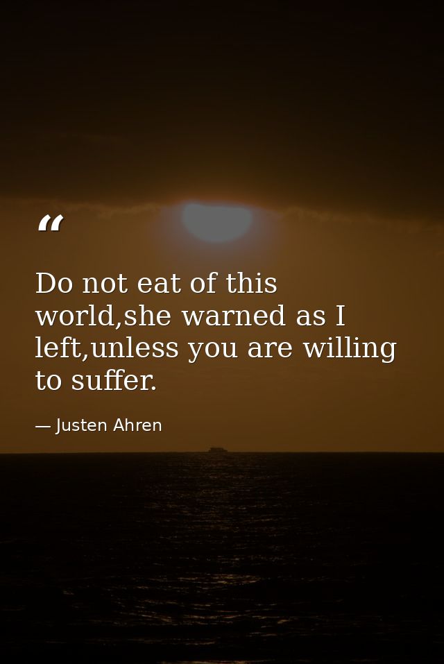 Do not eat of this world,she warned as I left,unless you are willing to suffer. — Justen Ahren
