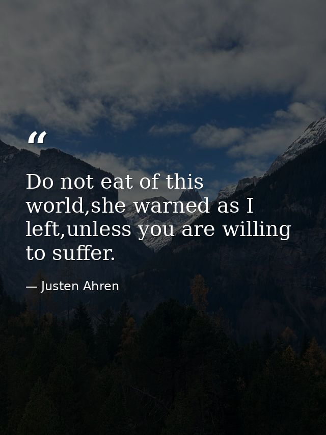 Do not eat of this world,she warned as I left,unless you are willing to suffer. — Justen Ahren