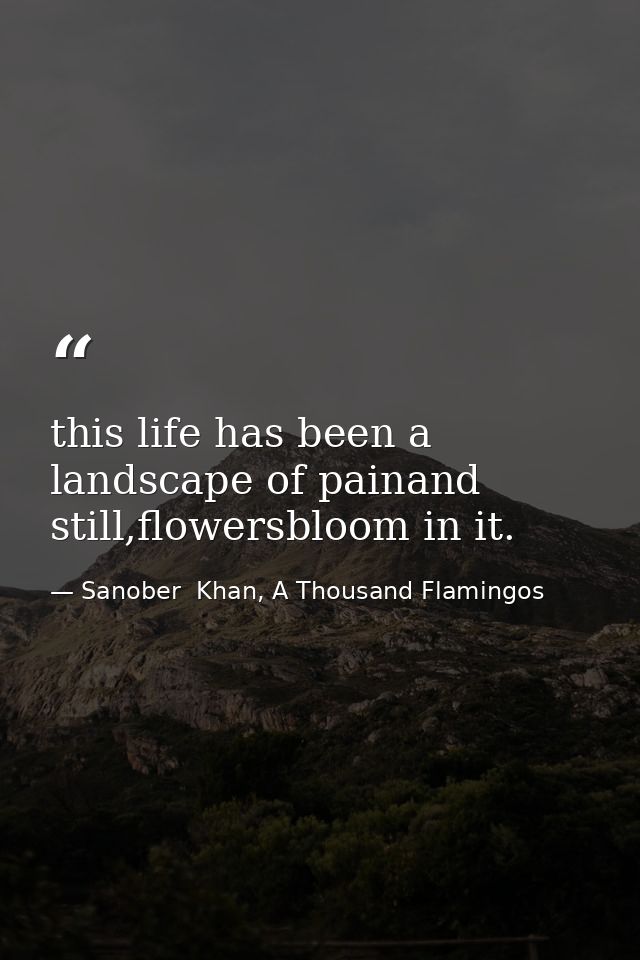 this life has been a landscape of painand still,flowersbloom in it. — Sanober  Khan, A Thousand Flamingos
