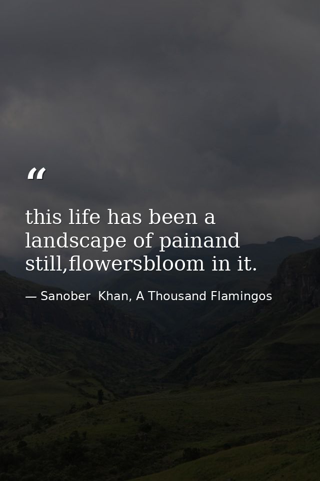 this life has been a landscape of painand still,flowersbloom in it. — Sanober  Khan, A Thousand Flamingos