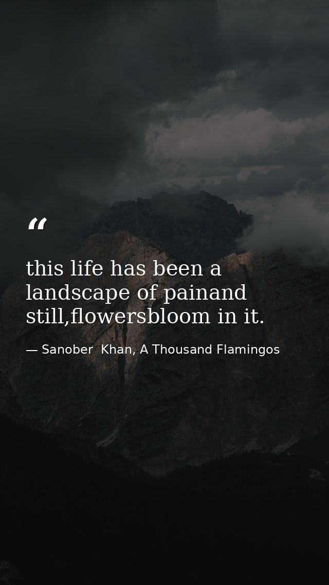 this life has been a landscape of painand still,flowersbloom in it. — Sanober  Khan, A Thousand Flamingos