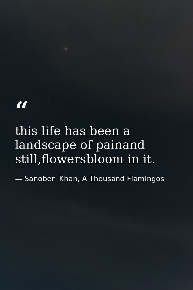 this life has been a landscape of painand still,flowersbloom in it. — Sanober  Khan, A Thousand Flamingos