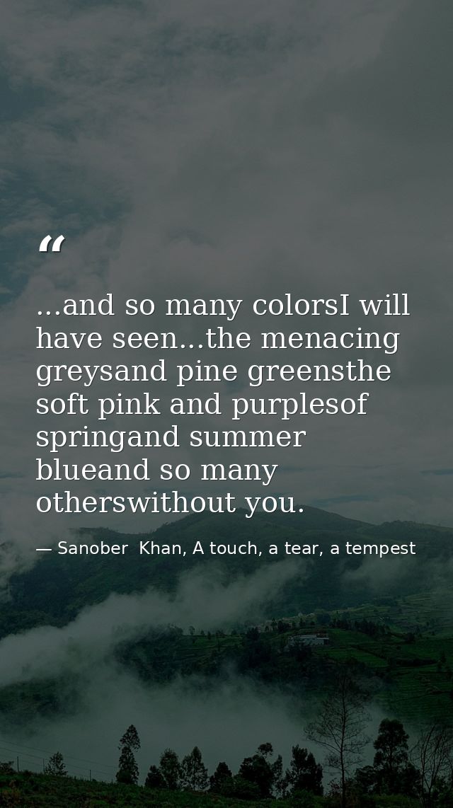 ...and so many colorsI will have seen...the menacing greysand pine greensthe soft pink and purplesof springand summer bl — Sanober  Khan, A touch, a tear, a tempest