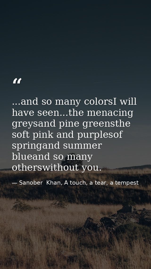 ...and so many colorsI will have seen...the menacing greysand pine greensthe soft pink and purplesof springand summer bl — Sanober  Khan, A touch, a tear, a tempest