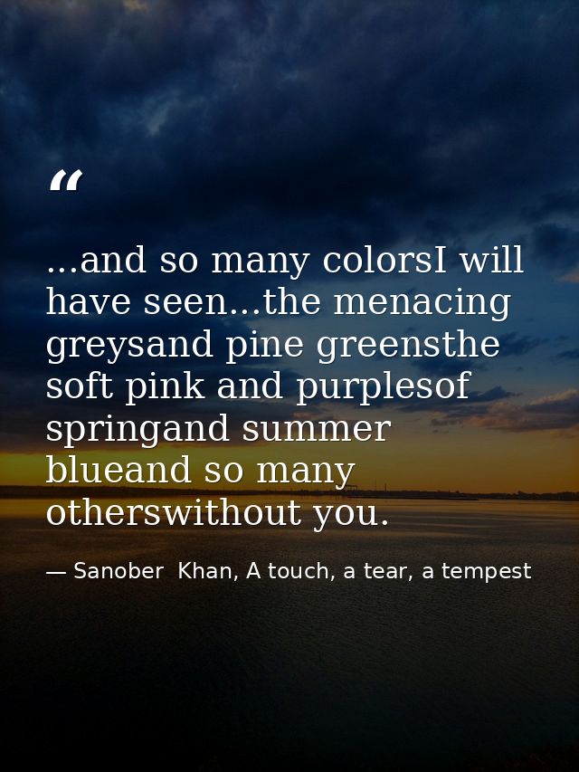 ...and so many colorsI will have seen...the menacing greysand pine greensthe soft pink and purplesof springand summer bl — Sanober  Khan, A touch, a tear, a tempest