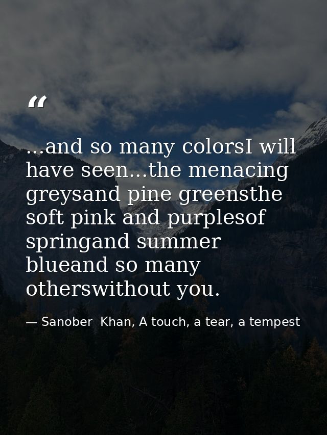 ...and so many colorsI will have seen...the menacing greysand pine greensthe soft pink and purplesof springand summer bl — Sanober  Khan, A touch, a tear, a tempest