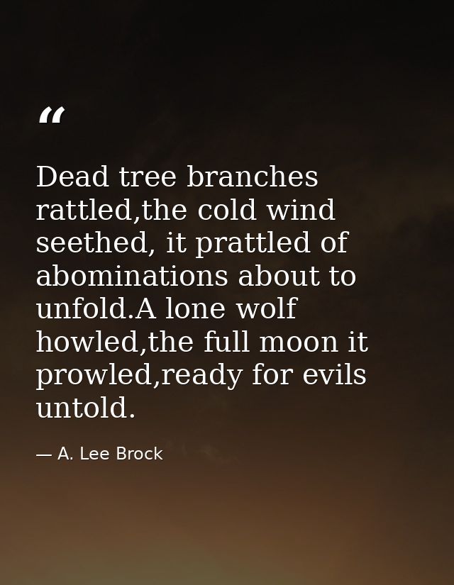 Dead tree branches rattled,the cold wind seethed, it prattled of abominations about to unfold.A lone wolf howled,the ful — A. Lee Brock