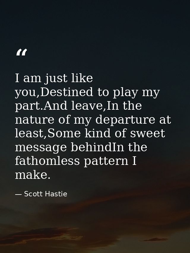 I am just like you,Destined to play my part.And leave,In the nature of my departure at least,Some kind of sweet message  — Scott Hastie