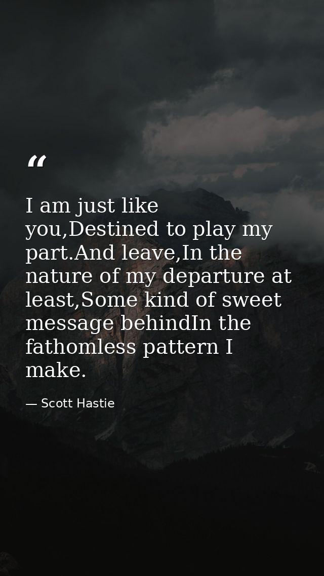 I am just like you,Destined to play my part.And leave,In the nature of my departure at least,Some kind of sweet message  — Scott Hastie