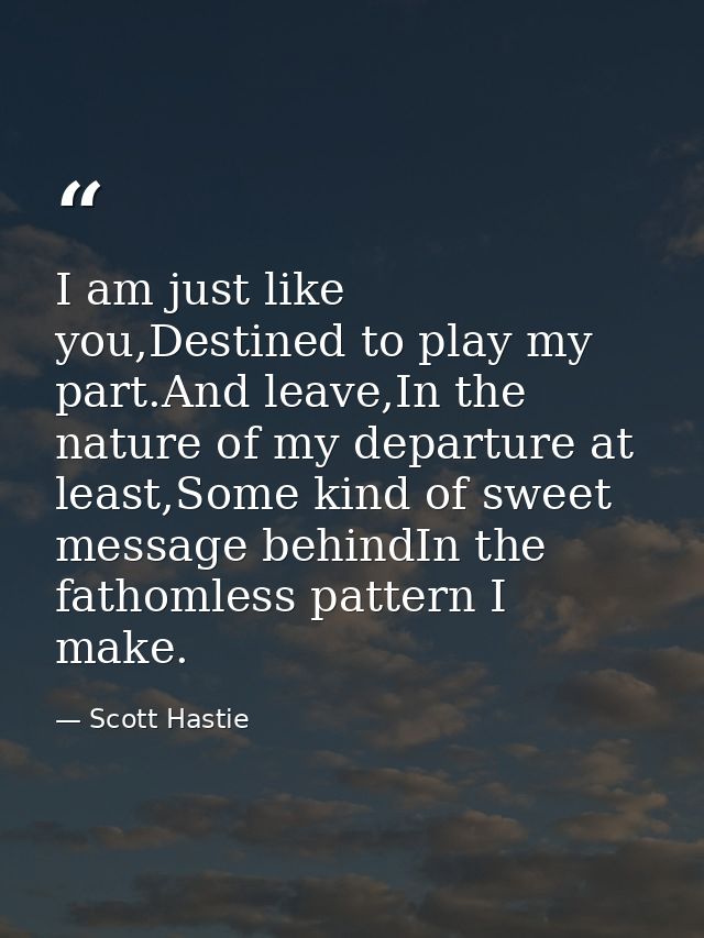 I am just like you,Destined to play my part.And leave,In the nature of my departure at least,Some kind of sweet message  — Scott Hastie