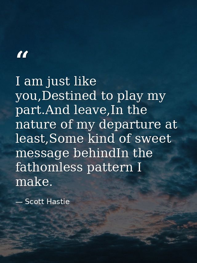 I am just like you,Destined to play my part.And leave,In the nature of my departure at least,Some kind of sweet message  — Scott Hastie