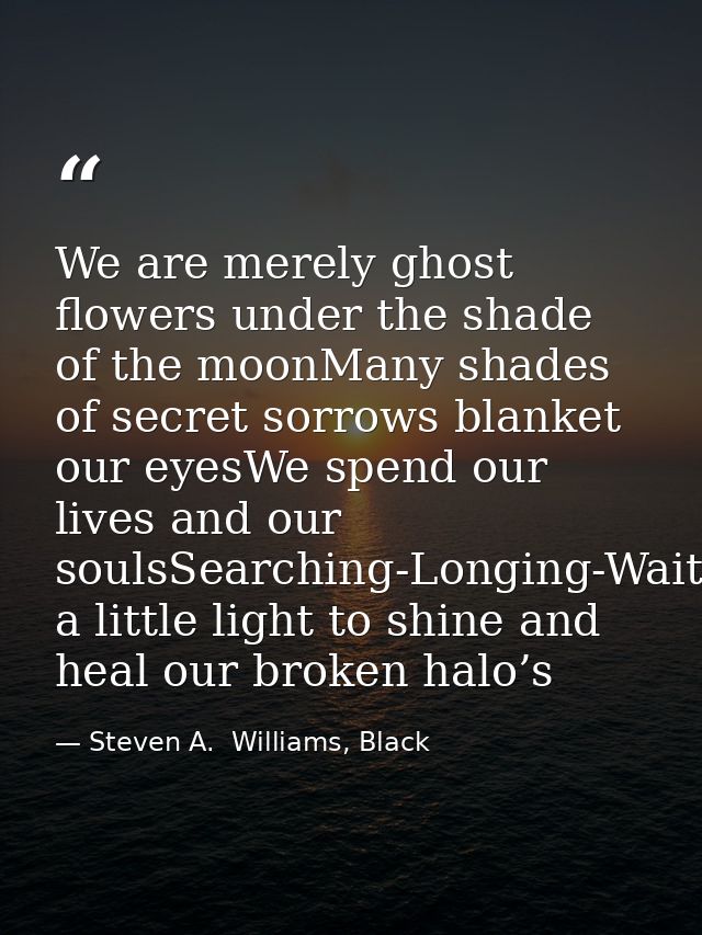 We are merely ghost flowers under the shade of the moonMany shades of secret sorrows blanket our eyesWe spend our lives  — Steven A.  Williams, Black