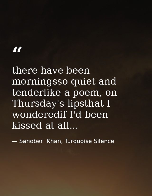 there have been morningsso quiet and tenderlike a poem, on Thursday's lipsthat I wonderedif I'd been kissed at all... — Sanober  Khan, Turquoise Silence