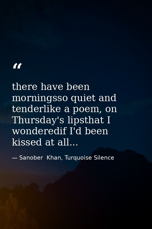 there have been morningsso quiet and tenderlike a poem, on Thursday's lipsthat I wonderedif I'd been kissed at all... — Sanober  Khan, Turquoise Silence