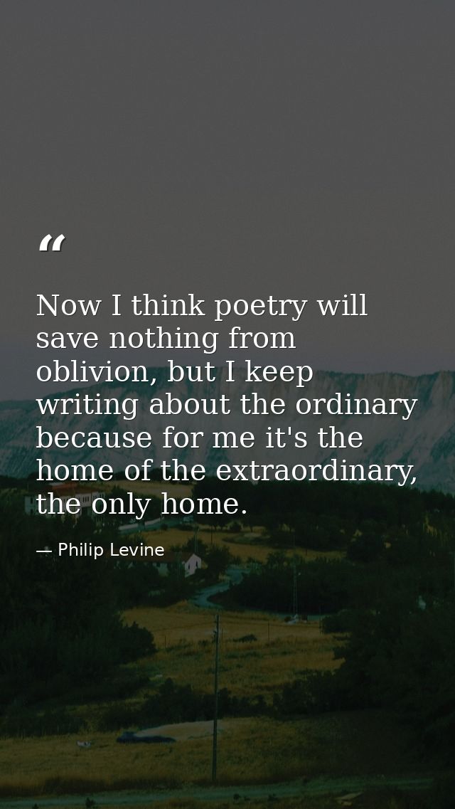 Now I think poetry will save nothing from oblivion, but I keep writing about the ordinary because for me it's the home o — Philip Levine