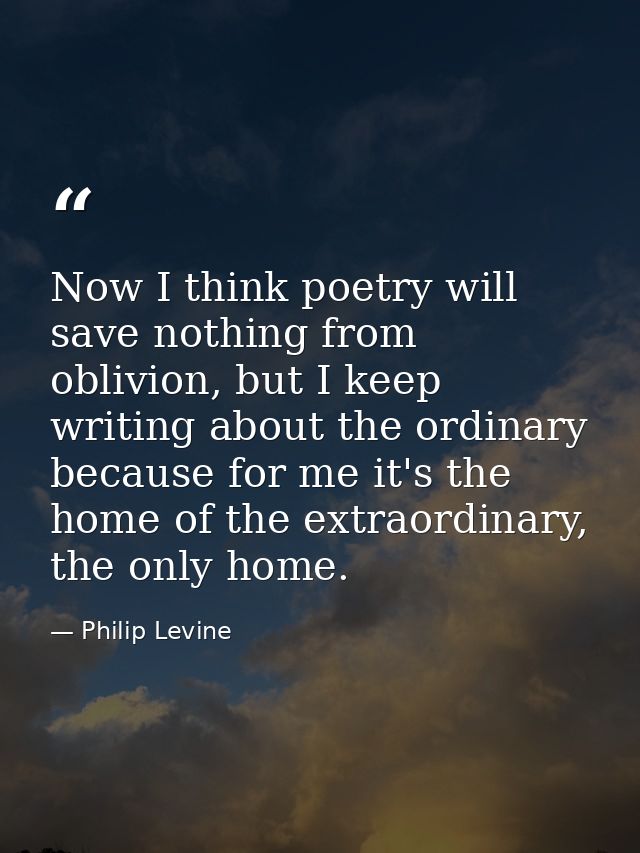 Now I think poetry will save nothing from oblivion, but I keep writing about the ordinary because for me it's the home o — Philip Levine