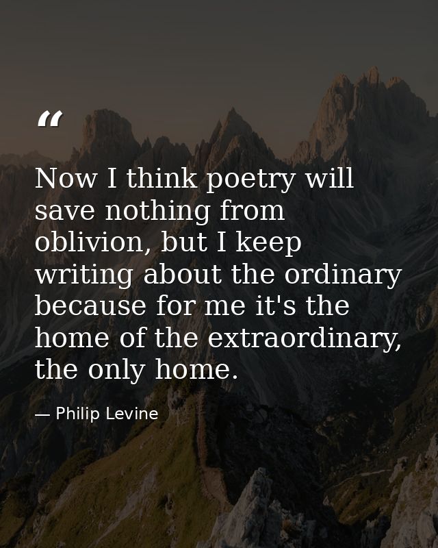 Now I think poetry will save nothing from oblivion, but I keep writing about the ordinary because for me it's the home o — Philip Levine