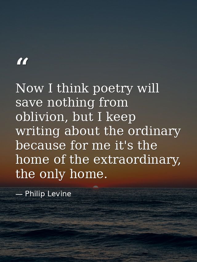 Now I think poetry will save nothing from oblivion, but I keep writing about the ordinary because for me it's the home o — Philip Levine