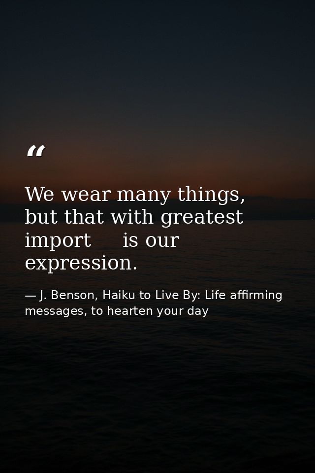 We wear many things,   but that with greatest import     is our expression. — J. Benson, Haiku to Live By: Life affirming messages, to hearten your day