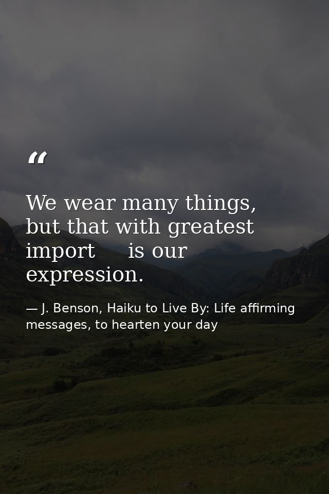 We wear many things,   but that with greatest import     is our expression. — J. Benson, Haiku to Live By: Life affirming messages, to hearten your day