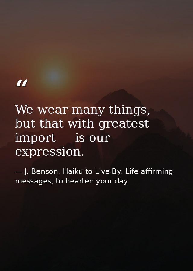 We wear many things,   but that with greatest import     is our expression. — J. Benson, Haiku to Live By: Life affirming messages, to hearten your day