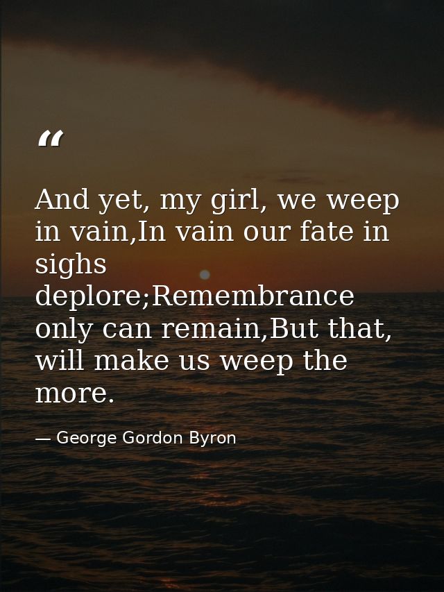 And yet, my girl, we weep in vain,In vain our fate in sighs deplore;Remembrance only can remain,But that, will make us w — George Gordon Byron