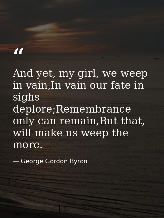 And yet, my girl, we weep in vain,In vain our fate in sighs deplore;Remembrance only can remain,But that, will make us w — George Gordon Byron