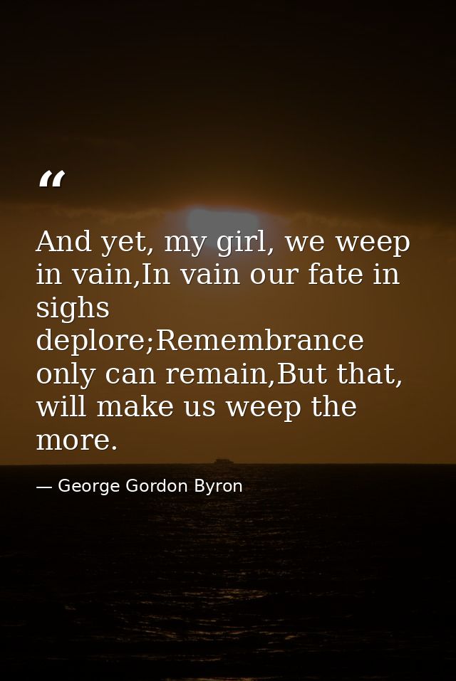 And yet, my girl, we weep in vain,In vain our fate in sighs deplore;Remembrance only can remain,But that, will make us w — George Gordon Byron