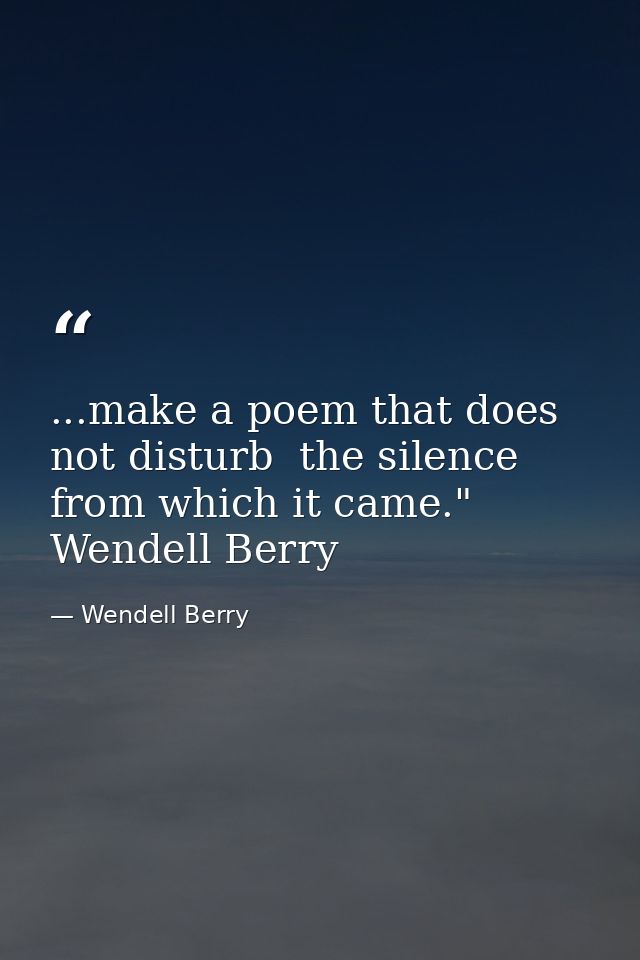 ...make a poem that does not disturb  the silence from which it came." Wendell Berry — Wendell Berry