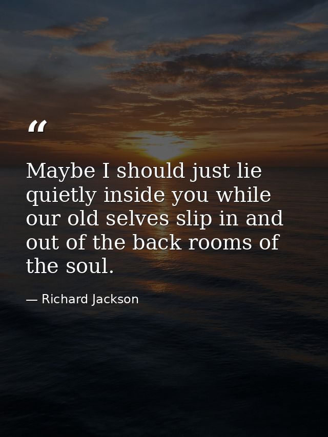 Maybe I should just lie quietly inside you while our old selves slip in and out of the back rooms of the soul. — Richard Jackson