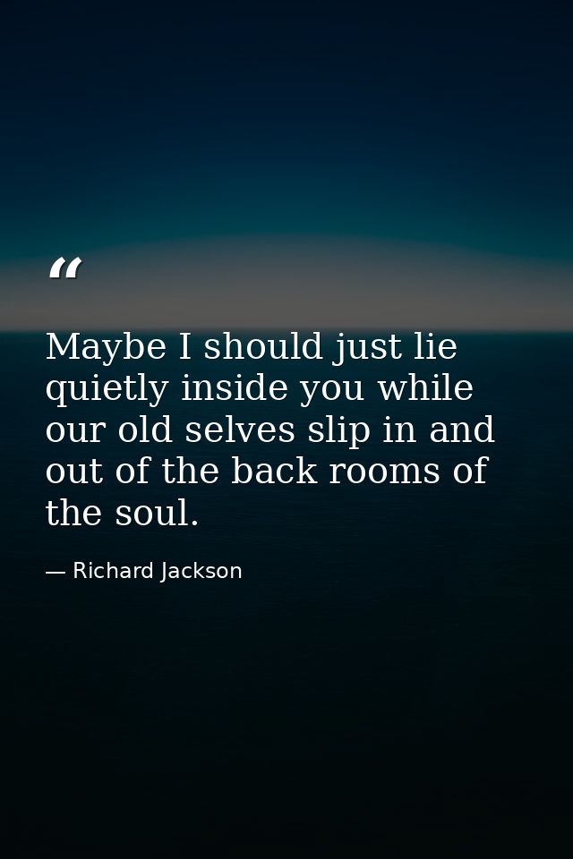 Maybe I should just lie quietly inside you while our old selves slip in and out of the back rooms of the soul. — Richard Jackson