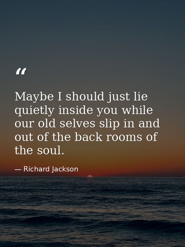 Maybe I should just lie quietly inside you while our old selves slip in and out of the back rooms of the soul. — Richard Jackson