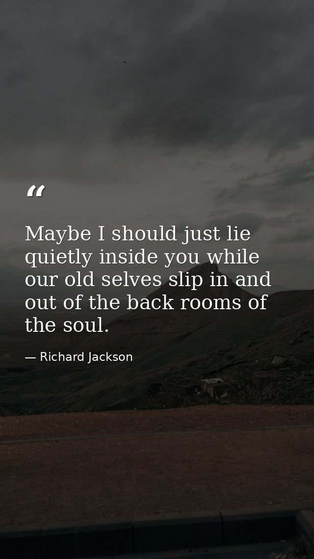 Maybe I should just lie quietly inside you while our old selves slip in and out of the back rooms of the soul. — Richard Jackson