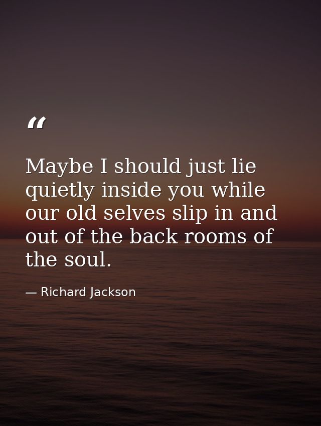 Maybe I should just lie quietly inside you while our old selves slip in and out of the back rooms of the soul. — Richard Jackson