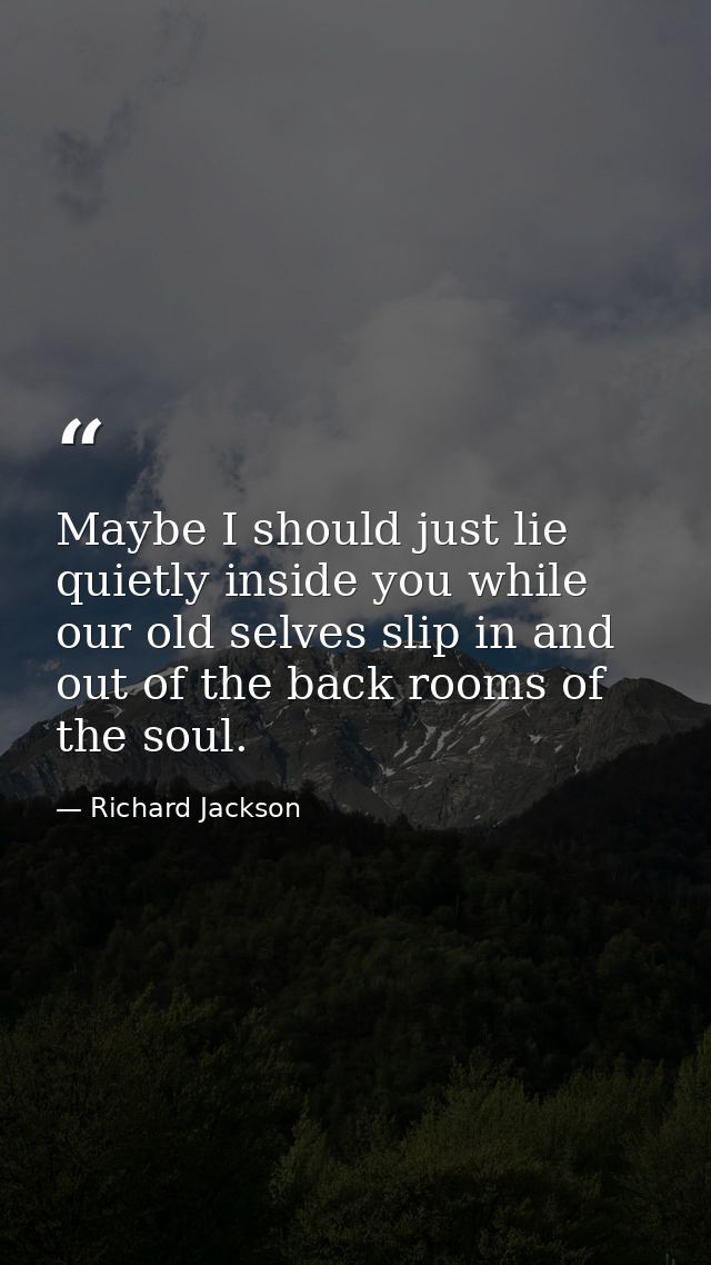 Maybe I should just lie quietly inside you while our old selves slip in and out of the back rooms of the soul. — Richard Jackson