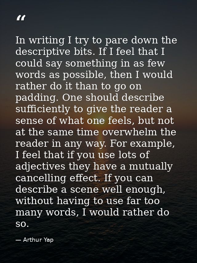 In writing I try to pare down the descriptive bits. If I feel that I could say something in as few words as possible, th — Arthur Yap