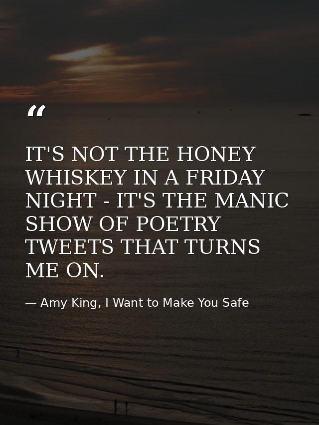 IT'S NOT THE HONEY WHISKEY IN A FRIDAY NIGHT - IT'S THE MANIC SHOW OF POETRY TWEETS THAT TURNS ME ON. — Amy King, I Want to Make You Safe