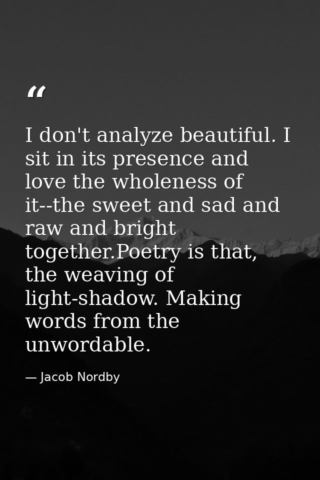 I don't analyze beautiful. I sit in its presence and love the wholeness of it--the sweet and sad and raw and bright toge — Jacob Nordby