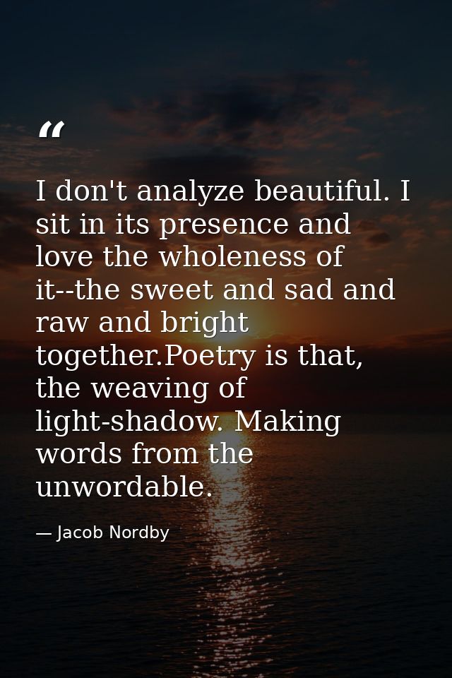 I don't analyze beautiful. I sit in its presence and love the wholeness of it--the sweet and sad and raw and bright toge — Jacob Nordby