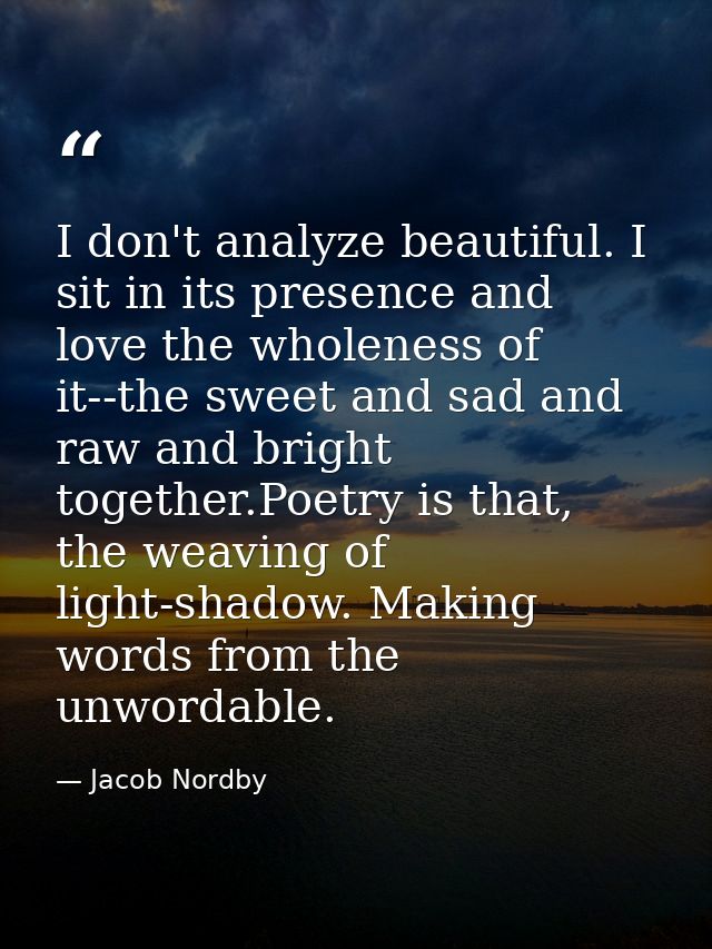 I don't analyze beautiful. I sit in its presence and love the wholeness of it--the sweet and sad and raw and bright toge — Jacob Nordby