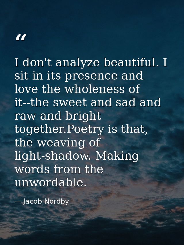 I don't analyze beautiful. I sit in its presence and love the wholeness of it--the sweet and sad and raw and bright toge — Jacob Nordby